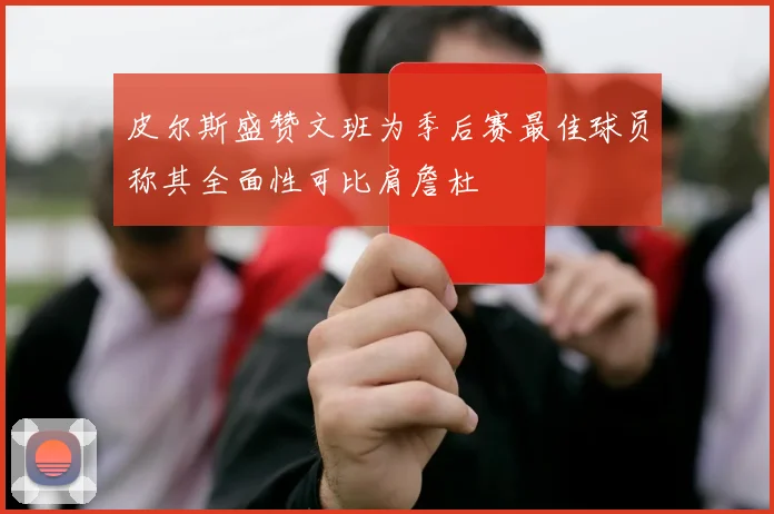 皮尔斯盛赞文班为季后赛最佳球员称其全面性可比肩詹杜