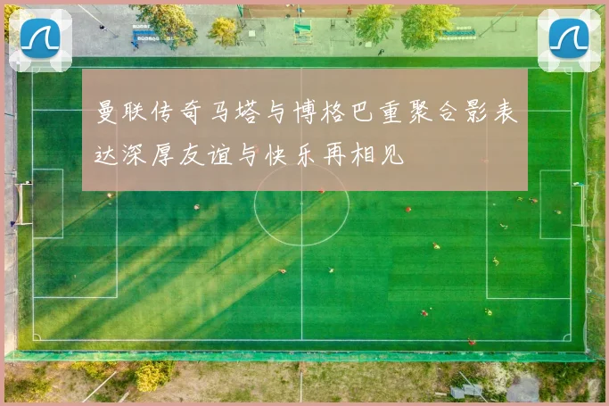 曼联传奇马塔与博格巴重聚合影表达深厚友谊与快乐再相见