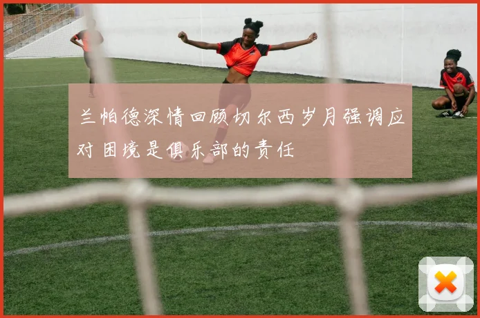 兰帕德深情回顾切尔西岁月强调应对困境是俱乐部的责任