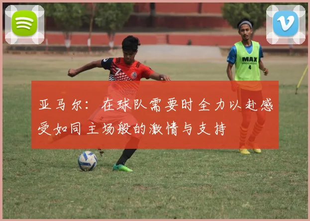 亚马尔：在球队需要时全力以赴感受如同主场般的激情与支持