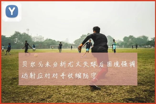 贝尔戈米分析尤文失球后困境强调远射应对对手收缩防守