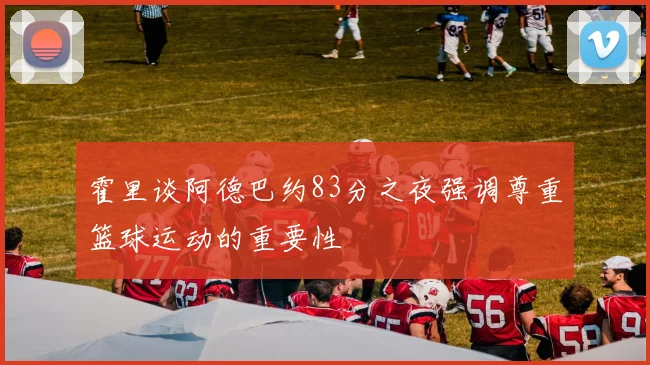 霍里谈阿德巴约83分之夜强调尊重篮球运动的重要性