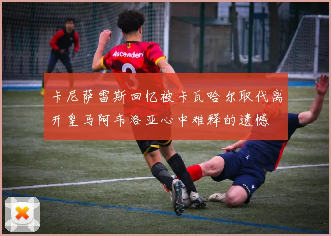 卡尼萨雷斯回忆被卡瓦哈尔取代离开皇马阿韦洛亚心中难释的遗憾
