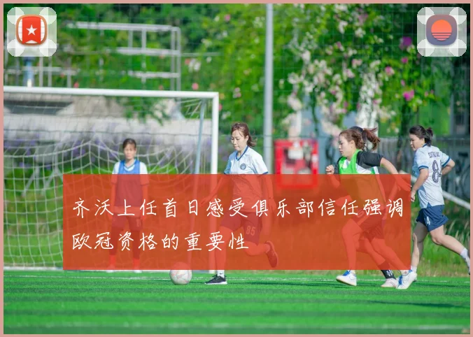 齐沃上任首日感受俱乐部信任强调欧冠资格的重要性