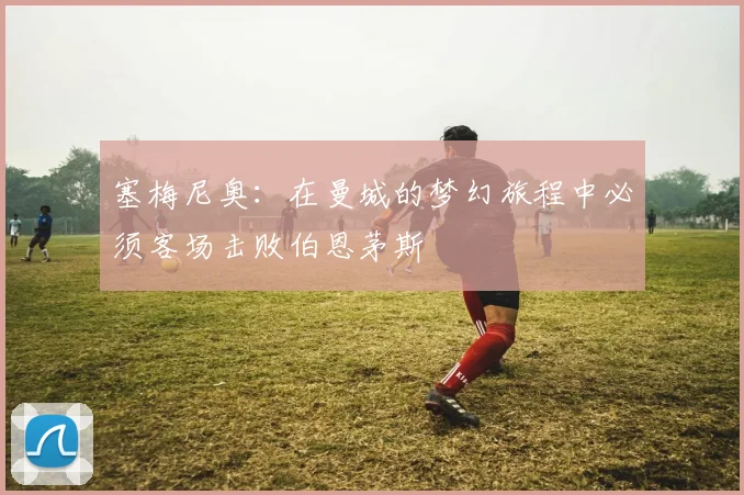 塞梅尼奥：在曼城的梦幻旅程中必须客场击败伯恩茅斯