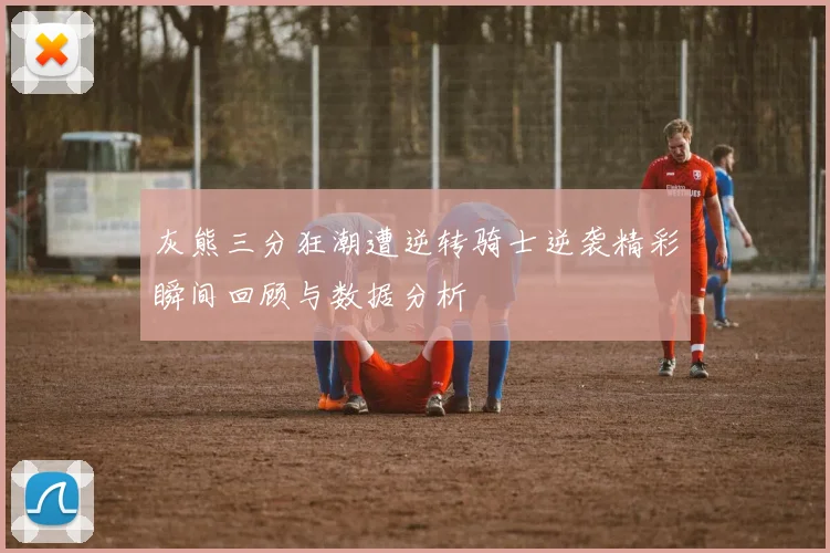 灰熊三分狂潮遭逆转骑士逆袭精彩瞬间回顾与数据分析