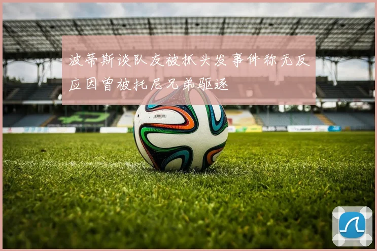 波蒂斯谈队友被抓头发事件称无反应因曾被托尼兄弟驱逐