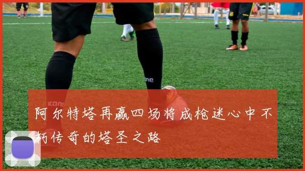 阿尔特塔再赢四场将成枪迷心中不朽传奇的塔圣之路