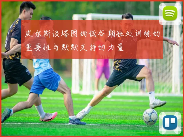 皮尔斯谈塔图姆低谷期独处训练的重要性与默默支持的力量