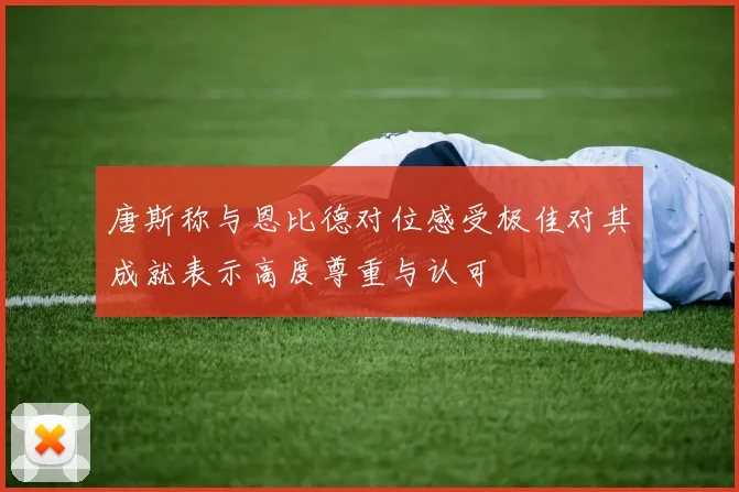唐斯称与恩比德对位感受极佳对其成就表示高度尊重与认可