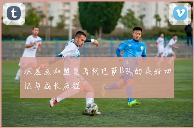 从差点加盟皇马到巴萨B队的美好回忆与成长历程