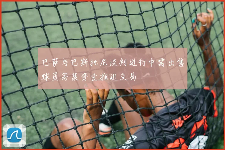 巴萨与巴斯托尼谈判进行中需出售球员筹集资金推进交易