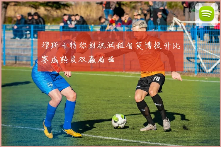 穆斯卡特称刘祝润租借英博提升比赛成熟度双赢局面