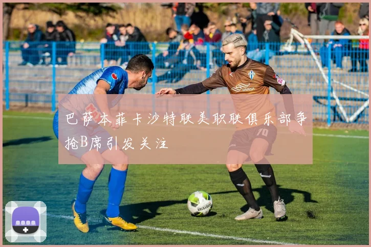 巴萨本菲卡沙特联美职联俱乐部争抢B席引发关注