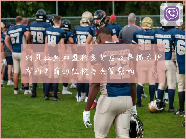利贝拉里加盟科莫背后故事揭示伊布两年前的阻挠与决策影响